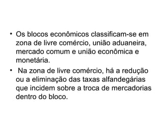 Os blocos econômicos classificam-se em zona de livre comércio, união aduaneira, mercado comum e união econômica e monetária. Na zona de livre comércio, há a redução ou a eliminação das taxas alfandegárias que incidem sobre a troca de mercadorias dentro do bloco.  