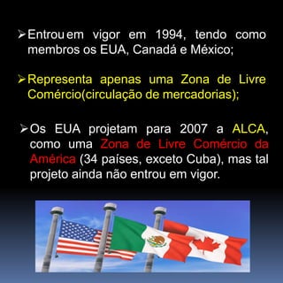 Entrouem vigor em 1994, tendo como
membros os EUA, Canadá e México;
Representa apenas uma Zona de Livre
Comércio(circulação de mercadorias);
Os EUA projetam para 2007 a ALCA,
como uma Zona de Livre Comércio da
América (34 países, exceto Cuba), mas tal
projeto ainda não entrou em vigor.
 