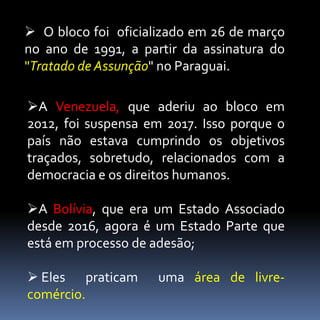 A Venezuela, que aderiu ao bloco em
2012, foi suspensa em 2017. Isso porque o
país não estava cumprindo os objetivos
traçados, sobretudo, relacionados com a
democracia e os direitos humanos.
A Bolívia, que era um Estado Associado
desde 2016, agora é um Estado Parte que
está em processo de adesão;
 Eles praticam uma área de livre-
comércio.
 O bloco foi oficializado em 26 de março
no ano de 1991, a partir da assinatura do
"Tratado de Assunção" no Paraguai.
 