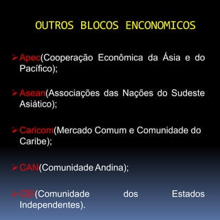Apec(Cooperação Econômica da Ásia e do
Pacífico);
Asean(Associações das Nações do Sudeste
Asiático);
Caricom(Mercado Comum e Comunidade do
Caribe);
CAN(Comunidade Andina);
CEI(Comunidade dos Estados
Independentes).
OUTROS BLOCOS ENCONOMICOS
 