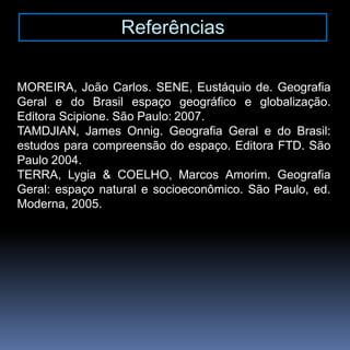 Referências
MOREIRA, João Carlos. SENE, Eustáquio de. Geografia
Geral e do Brasil espaço geográfico e globalização.
Editora Scipione. São Paulo: 2007.
TAMDJIAN, James Onnig. Geografia Geral e do Brasil:
estudos para compreensão do espaço. Editora FTD. São
Paulo 2004.
TERRA, Lygia & COELHO, Marcos Amorim. Geografia
Geral: espaço natural e socioeconômico. São Paulo, ed.
Moderna, 2005.
 