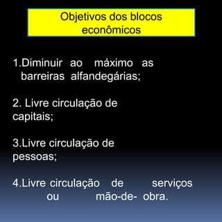 Objetivos dos blocos
econômicos
1.Diminuir ao máximo as
barreiras alfandegárias;
2. Livre circulação de
capitais;
3.Livre circulação de
pessoas;
4.Livre circulação de serviços
ou mão-de- obra.
 