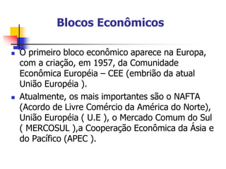 Blocos Econômicos
 O primeiro bloco econômico aparece na Europa,
com a criação, em 1957, da Comunidade
Econômica Européia – CEE (embrião da atual
União Européia ).
 Atualmente, os mais importantes são o NAFTA
(Acordo de Livre Comércio da América do Norte),
União Européia ( U.E ), o Mercado Comum do Sul
( MERCOSUL ),a Cooperação Econômica da Ásia e
do Pacífico (APEC ).
 