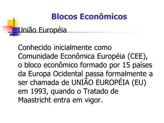 Blocos Econômicos
 União Européia
Conhecido inicialmente como
Comunidade Econômica Européia (CEE),
o bloco econômico formado por 15 países
da Europa Ocidental passa formalmente a
ser chamada de UNIÃO EUROPÉIA (EU)
em 1993, quando o Tratado de
Maastricht entra em vigor.
 