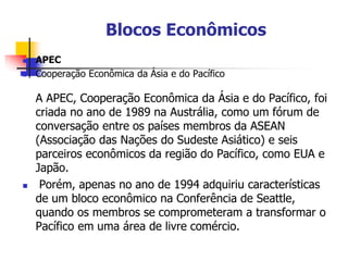 Blocos Econômicos
 APEC
 Cooperação Econômica da Ásia e do Pacífico
A APEC, Cooperação Econômica da Ásia e do Pacífico, foi
criada no ano de 1989 na Austrália, como um fórum de
conversação entre os países membros da ASEAN
(Associação das Nações do Sudeste Asiático) e seis
parceiros econômicos da região do Pacífico, como EUA e
Japão.
 Porém, apenas no ano de 1994 adquiriu características
de um bloco econômico na Conferência de Seattle,
quando os membros se comprometeram a transformar o
Pacífico em uma área de livre comércio.
 