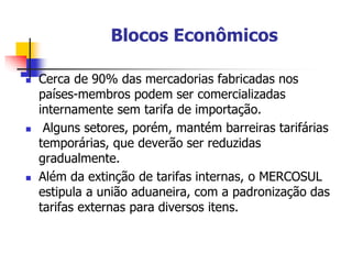 Blocos Econômicos
 Cerca de 90% das mercadorias fabricadas nos
países-membros podem ser comercializadas
internamente sem tarifa de importação.
 Alguns setores, porém, mantém barreiras tarifárias
temporárias, que deverão ser reduzidas
gradualmente.
 Além da extinção de tarifas internas, o MERCOSUL
estipula a união aduaneira, com a padronização das
tarifas externas para diversos itens.
 