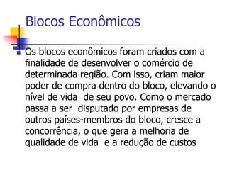 Blocos Econômicos
 Os blocos econômicos foram criados com a
finalidade de desenvolver o comércio de
determinada região. Com isso, criam maior
poder de compra dentro do bloco, elevando o
nível de vida de seu povo. Como o mercado
passa a ser disputado por empresas de
outros países-membros do bloco, cresce a
concorrência, o que gera a melhoria de
qualidade de vida e a redução de custos
 