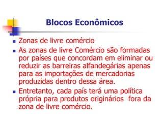 Blocos Econômicos
 Zonas de livre comércio
 As zonas de livre Comércio são formadas
por países que concordam em eliminar ou
reduzir as barreiras alfandegárias apenas
para as importações de mercadorias
produzidas dentro dessa área.
 Entretanto, cada país terá uma política
própria para produtos originários fora da
zona de livre comércio.
 