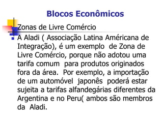 Blocos Econômicos
 Zonas de Livre Comércio
 A Aladi ( Associação Latina Américana de
Integração), é um exemplo de Zona de
Livre Comércio, porque não adotou uma
tarifa comum para produtos originados
fora da área. Por exemplo, a importação
de um automóvel japonês poderá estar
sujeita a tarifas alfandegárias diferentes da
Argentina e no Peru( ambos são membros
da Aladi.
 