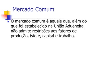 Mercado Comum
 O mercado comum é aquele que, além do
que foi estabelecido na União Aduaneira,
não admite restrições aos fatores de
produção, isto é, capital e trabalho.
 