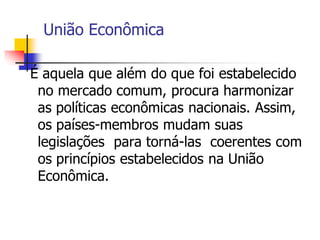União Econômica
É aquela que além do que foi estabelecido
no mercado comum, procura harmonizar
as políticas econômicas nacionais. Assim,
os países-membros mudam suas
legislações para torná-las coerentes com
os princípios estabelecidos na União
Econômica.
 
