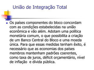 União de Integração Total
 Os países componentes do bloco concordam
com as condições estabelecidas na união
econômica e vão além. Adotam uma política
monetária comum, o que possibilita a criação
de um Banco Central do Bloco e uma moeda
única. Para que essas medidas tenham êxito, é
necessário que as economias dos países
membros mantenham padrões coerentes,
como taxa de juros, déficit orçamentário, nível
de inflação e dívida pública.
 