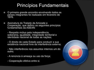 Princípios Fundamentais
   O primeiro grande encontro envolvendo todos os
    países integrantes foi realizado em fevereiro de
    1976.

   Assinatura do Tratado de Amizade e
    Cooperação, que definiu os seguintes princípios
    fundamentais da ASEAN:
    - Respeito mútuo pela independência,
    soberania, igualdade, integridade territorial e
    identidade nacional de todas as nações;
    - O direito de cada Estado para conduzir a sua
    existência nacional livre da interferência externa;
    - Não interferência nos assuntos internos um do
    outro;
    - A renúncia à ameaça ou uso da força;
    - Cooperação efetiva entre si.
 