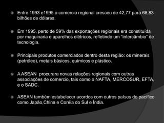    Entre 1993 e1995 o comercio regional cresceu de 42,77 para 68,83
    bilhões de dólares.

   Em 1995, perto de 59% das exportações regionais era constituída
    por maquinaria e aparelhos elétricos, refletindo um “intercâmbio” de
    tecnologia.

   Principais produtos comerciados dentro desta região: os minerais
    (petróleo), metais básicos, químicos e plástico.

   A ASEAN procurara novas relações regionais com outras
    associações de comercio, tais como o NAFTA, MERCOSUR, EFTA,
    e o SADC.

   ASEAN também estabelecer acordos com outros países do pacífico
    como Japão,China e Coréia do Sul e Índia.
 