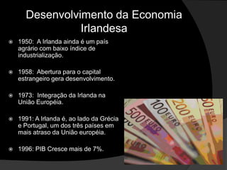 Desenvolvimento da Economia
                Irlandesa
   1950: A Irlanda ainda é um país
    agrário com baixo índice de
    industrialização.

   1958: Abertura para o capital
    estrangeiro gera desenvolvimento.

   1973: Integração da Irlanda na
    União Européia.

   1991: A Irlanda é, ao lado da Grécia
    e Portugal, um dos três países em
    mais atraso da União européia.

   1996: PIB Cresce mais de 7%.
 