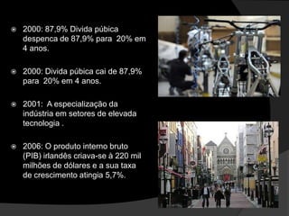    2000: 87,9% Divida púbica
    despenca de 87,9% para 20% em
    4 anos.

   2000: Divida púbica cai de 87,9%
    para 20% em 4 anos.

   2001: A especialização da
    indústria em setores de elevada
    tecnologia .

   2006: O produto interno bruto
    (PIB) irlandês criava-se à 220 mil
    milhões de dólares e a sua taxa
    de crescimento atingia 5,7%.
 