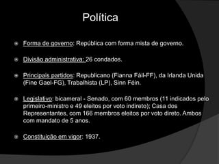 Política

   Forma de governo: República com forma mista de governo.

   Divisão administrativa: 26 condados.

   Principais partidos: Republicano (Fianna Fáil-FF), da Irlanda Unida
    (Fine Gael-FG), Trabalhista (LP), Sinn Féin.

   Legislativo: bicameral - Senado, com 60 membros (11 indicados pelo
    primeiro-ministro e 49 eleitos por voto indireto); Casa dos
    Representantes, com 166 membros eleitos por voto direto. Ambos
    com mandato de 5 anos.

   Constituição em vigor: 1937.
 