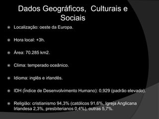 Dados Geográficos, Culturais e
                Sociais
   Localização: oeste da Europa.

   Hora local: +3h.

   Área: 70.285 km2.

   Clima: temperado oceânico.

   Idioma: inglês e irlandês.

   IDH (Índice de Desenvolvimento Humano): 0,929 (padrão elevado).

   Religião: cristianismo 94,3% (católicos 91,6%, Igreja Anglicana
    Irlandesa 2,3%, presbiterianos 0,4%), outras 5,7%.
 