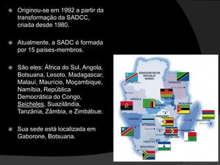    Originou-se em 1992 a partir da
    transformação da SADCC,
    criada desde 1980.

   Atualmente, a SADC é formada
    por 15 países-membros.

   São eles: África do Sul, Angola,
    Botsuana, Lesoto, Madagascar,
    Malauí, Maurício, Moçambique,
    Namíbia, República
    Democrática do Congo,
    Seicheles, Suazilândia,
    Tanzânia, Zâmbia, e Zimbábue.

   Sua sede está localizada em
    Gaborone, Botsuana.
 
