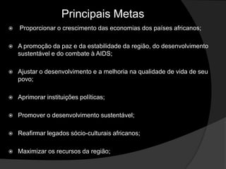 Principais Metas
   Proporcionar o crescimento das economias dos países africanos;

   A promoção da paz e da estabilidade da região, do desenvolvimento
    sustentável e do combate à AIDS;

   Ajustar o desenvolvimento e a melhoria na qualidade de vida de seu
    povo;

   Aprimorar instituições políticas;

   Promover o desenvolvimento sustentável;

   Reafirmar legados sócio-culturais africanos;

   Maximizar os recursos da região;
 