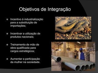 Objetivos de Integração
   Incentivo à industrialização
    para a substituição de
    importações;

   Incentivar a utilização de
    produtos nacionais;

   Treinamento de mão de
    obra qualificada para
    cargos estratégicos;

   Aumentar a participação
    da mulher na sociedade.
 