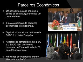 Parceiros Econômicos
   O financiamento aos projetos é
    obtido de contribuição de cada um
    dos membros.

   E da colaboração de parceiros
    econômicos internacionais.

   O principal parceiro econômico da
    SADC é a União Européia.

   As relações comerciais entre a UE
    e o SADC vêm diminuindo
    bastante: de 7% na década de 80
    para 3% atualmente.

   Há planos de integração entre o
    Mercosul e a SADC.
 