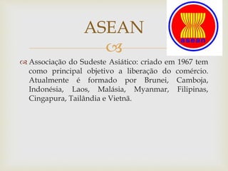 
 Associação do Sudeste Asiático: criado em 1967 tem
como principal objetivo a liberação do comércio.
Atualmente é formado por Brunei, Camboja,
Indonésia, Laos, Malásia, Myanmar, Filipinas,
Cingapura, Tailândia e Vietnã.
ASEAN
 