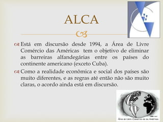 
 Está em discursão desde 1994, a Área de Livre
Comércio das Américas tem o objetivo de eliminar
as barreiras alfandegárias entre os países do
continente americano (exceto Cuba).
 Como a realidade econômica e social dos países são
muito diferentes, e as regras até então não são muito
claras, o acordo ainda está em discursão.
ALCA
 