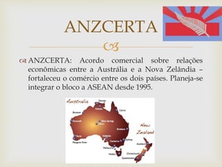 
 ANZCERTA: Acordo comercial sobre relações
econômicas entre a Austrália e a Nova Zelândia –
fortaleceu o comércio entre os dois países. Planeja-se
integrar o bloco a ASEAN desde 1995.
ANZCERTA
 