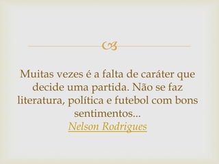 
Muitas vezes é a falta de caráter que
decide uma partida. Não se faz
literatura, política e futebol com bons
sentimentos...
Nelson Rodrigues
 