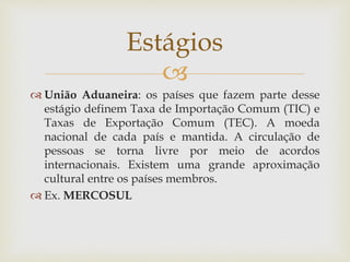 
 União Aduaneira: os países que fazem parte desse
estágio definem Taxa de Importação Comum (TIC) e
Taxas de Exportação Comum (TEC). A moeda
nacional de cada país e mantida. A circulação de
pessoas se torna livre por meio de acordos
internacionais. Existem uma grande aproximação
cultural entre os países membros.
 Ex. MERCOSUL
Estágios
 
