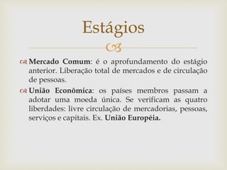
 Mercado Comum: é o aprofundamento do estágio
anterior. Liberação total de mercados e de circulação
de pessoas.
 União Econômica: os países membros passam a
adotar uma moeda única. Se verificam as quatro
liberdades: livre circulação de mercadorias, pessoas,
serviços e capitais. Ex. União Européia.
Estágios
 