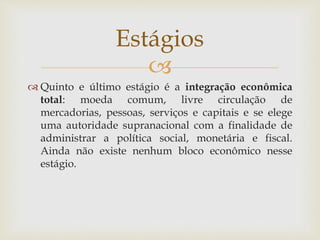 
 Quinto e último estágio é a integração econômica
total: moeda comum, livre circulação de
mercadorias, pessoas, serviços e capitais e se elege
uma autoridade supranacional com a finalidade de
administrar a política social, monetária e fiscal.
Ainda não existe nenhum bloco econômico nesse
estágio.
Estágios
 
