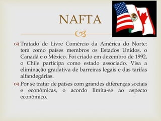 
 Tratado de Livre Comércio da América do Norte:
tem como países membros os Estados Unidos, o
Canadá e o México. Foi criado em dezembro de 1992,
o Chile participa como estado associado. Visa a
eliminação gradativa de barreiras legais e das tarifas
alfandegárias.
 Por se tratar de países com grandes diferenças sociais
e econômicas, o acordo limita-se ao aspecto
econômico.
NAFTA
 