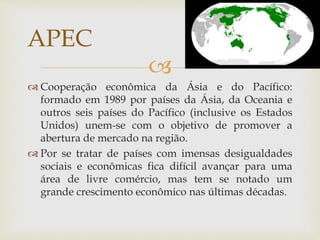 
 Cooperação econômica da Ásia e do Pacífico:
formado em 1989 por países da Ásia, da Oceania e
outros seis países do Pacífico (inclusive os Estados
Unidos) unem-se com o objetivo de promover a
abertura de mercado na região.
 Por se tratar de países com imensas desigualdades
sociais e econômicas fica difícil avançar para uma
área de livre comércio, mas tem se notado um
grande crescimento econômico nas últimas décadas.
APEC
 