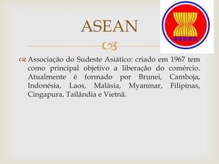 
 Associação do Sudeste Asiático: criado em 1967 tem
como principal objetivo a liberação do comércio.
Atualmente é formado por Brunei, Camboja,
Indonésia, Laos, Malásia, Myanmar, Filipinas,
Cingapura, Tailândia e Vietnã.
ASEAN
 