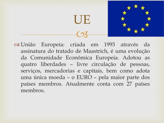 
 União Europeia: criada em 1993 através da
assinatura do tratado de Maastrich, é uma evolução
da Comunidade Econômica Europeia. Adotou as
quatro liberdades – livre circulação de pessoas,
serviços, mercadorias e capitais, bem como adota
uma única moeda – o EURO – pela maior parte dos
países membros. Atualmente conta com 27 países
membros.
UE
 