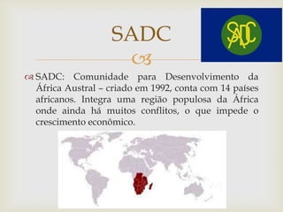 
 SADC: Comunidade para Desenvolvimento da
África Austral – criado em 1992, conta com 14 países
africanos. Integra uma região populosa da África
onde ainda há muitos conflitos, o que impede o
crescimento econômico.
SADC
 