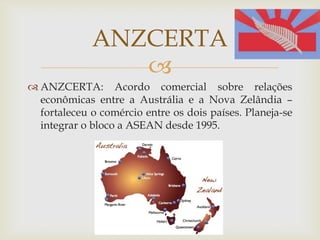 
 ANZCERTA: Acordo comercial sobre relações
econômicas entre a Austrália e a Nova Zelândia –
fortaleceu o comércio entre os dois países. Planeja-se
integrar o bloco a ASEAN desde 1995.
ANZCERTA
 