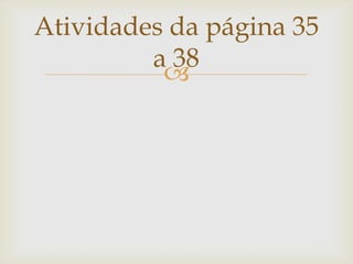 
Atividades da página 35
a 38
 