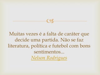 
Muitas vezes é a falta de caráter que
decide uma partida. Não se faz
literatura, política e futebol com bons
sentimentos...
Nelson Rodrigues
 