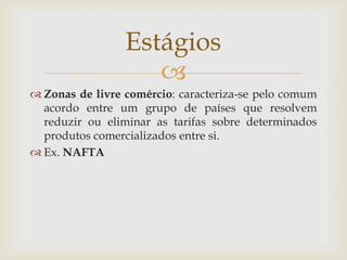 
 Zonas de livre comércio: caracteriza-se pelo comum
acordo entre um grupo de países que resolvem
reduzir ou eliminar as tarifas sobre determinados
produtos comercializados entre si.
 Ex. NAFTA
Estágios
 