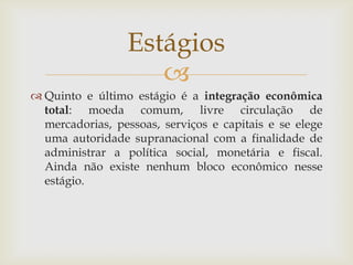 
 Quinto e último estágio é a integração econômica
total: moeda comum, livre circulação de
mercadorias, pessoas, serviços e capitais e se elege
uma autoridade supranacional com a finalidade de
administrar a política social, monetária e fiscal.
Ainda não existe nenhum bloco econômico nesse
estágio.
Estágios
 