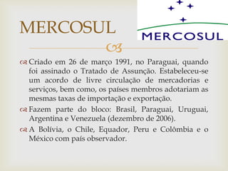 
 Criado em 26 de março 1991, no Paraguai, quando
foi assinado o Tratado de Assunção. Estabeleceu-se
um acordo de livre circulação de mercadorias e
serviços, bem como, os países membros adotariam as
mesmas taxas de importação e exportação.
 Fazem parte do bloco: Brasil, Paraguai, Uruguai,
Argentina e Venezuela (dezembro de 2006).
 A Bolívia, o Chile, Equador, Peru e Colômbia e o
México com país observador.
MERCOSUL
 