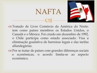 
 Tratado de Livre Comércio da América do Norte:
tem como países membros os Estados Unidos, o
Canadá e o México. Foi criado em dezembro de 1992,
o Chile participa como estado associado. Visa a
eliminação gradativa de barreiras legais e das tarifas
alfandegárias.
 Por se tratar de países com grandes diferenças sociais
e econômicas, o acordo limita-se ao aspecto
econômico.
NAFTA
 