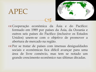 
 Cooperação econômica da Ásia e do Pacífico:
formado em 1989 por países da Ásia, da Oceania e
outros seis países do Pacífico (inclusive os Estados
Unidos) unem-se com o objetivo de promover a
abertura de mercado na região.
 Por se tratar de países com imensas desigualdades
sociais e econômicas fica difícil avançar para uma
área de livre comércio, mas tem se notado um
grande crescimento econômico nas últimas décadas.
APEC
 