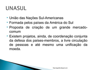  União das Nações Sul-Americanas
 Formada pelos países da América do Sul
 Proposta de criação de um grande mercado-
comum
 Existem projetos, ainda, de coordenação conjunta
da defesa dos países-membros, a livre circulação
de pessoas e até mesmo uma unificação da
moeda.
http://jografia.blospot.com
 