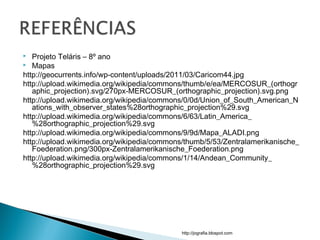  Projeto Teláris – 8º ano
 Mapas
http://geocurrents.info/wp-content/uploads/2011/03/Caricom44.jpg
http://upload.wikimedia.org/wikipedia/commons/thumb/e/ea/MERCOSUR_(orthogr
aphic_projection).svg/270px-MERCOSUR_(orthographic_projection).svg.png
http://upload.wikimedia.org/wikipedia/commons/0/0d/Union_of_South_American_N
ations_with_observer_states%28orthographic_projection%29.svg
http://upload.wikimedia.org/wikipedia/commons/6/63/Latin_America_
%28orthographic_projection%29.svg
http://upload.wikimedia.org/wikipedia/commons/9/9d/Mapa_ALADI.png
http://upload.wikimedia.org/wikipedia/commons/thumb/5/53/Zentralamerikanische_
Foederation.png/300px-Zentralamerikanische_Foederation.png
http://upload.wikimedia.org/wikipedia/commons/1/14/Andean_Community_
%28orthographic_projection%29.svg
http://jografia.blospot.com
 