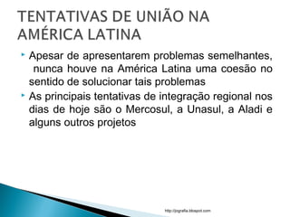 Apesar de apresentarem problemas semelhantes,
nunca houve na América Latina uma coesão no
sentido de solucionar tais problemas
 As principais tentativas de integração regional nos
dias de hoje são o Mercosul, a Unasul, a Aladi e
alguns outros projetos
http://jografia.blospot.com
 