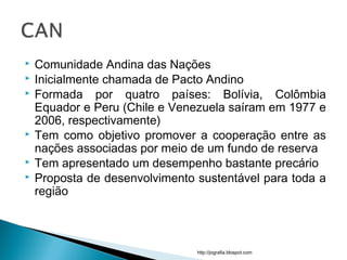  Comunidade Andina das Nações
 Inicialmente chamada de Pacto Andino
 Formada por quatro países: Bolívia, Colômbia
Equador e Peru (Chile e Venezuela saíram em 1977 e
2006, respectivamente)
 Tem como objetivo promover a cooperação entre as
nações associadas por meio de um fundo de reserva
 Tem apresentado um desempenho bastante precário
 Proposta de desenvolvimento sustentável para toda a
região
http://jografia.blospot.com
 